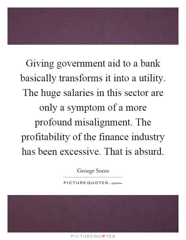 Giving government aid to a bank basically transforms it into a utility. The huge salaries in this sector are only a symptom of a more profound misalignment. The profitability of the finance industry has been excessive. That is absurd Picture Quote #1