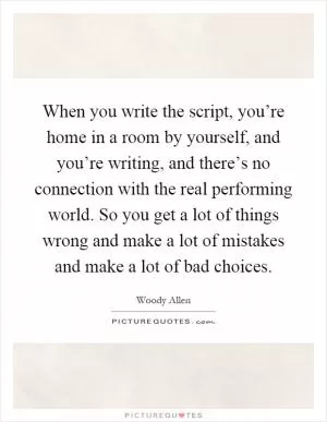 When you write the script, you’re home in a room by yourself, and you’re writing, and there’s no connection with the real performing world. So you get a lot of things wrong and make a lot of mistakes and make a lot of bad choices Picture Quote #1