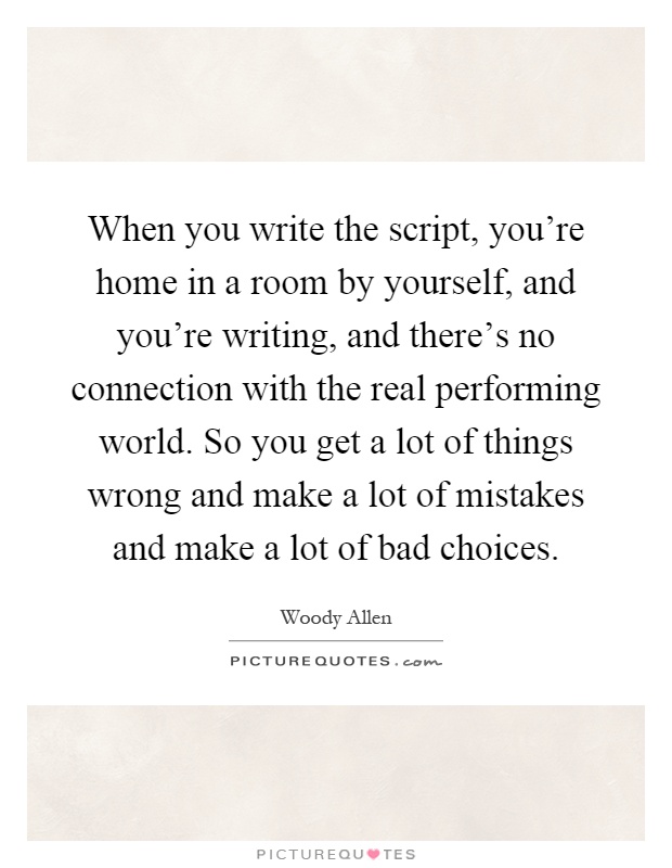 When you write the script, you're home in a room by yourself, and you're writing, and there's no connection with the real performing world. So you get a lot of things wrong and make a lot of mistakes and make a lot of bad choices Picture Quote #1