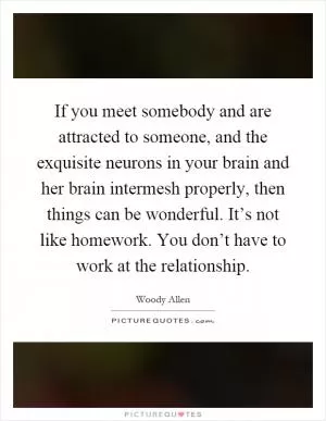 If you meet somebody and are attracted to someone, and the exquisite neurons in your brain and her brain intermesh properly, then things can be wonderful. It’s not like homework. You don’t have to work at the relationship Picture Quote #1