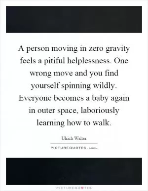 A person moving in zero gravity feels a pitiful helplessness. One wrong move and you find yourself spinning wildly. Everyone becomes a baby again in outer space, laboriously learning how to walk Picture Quote #1