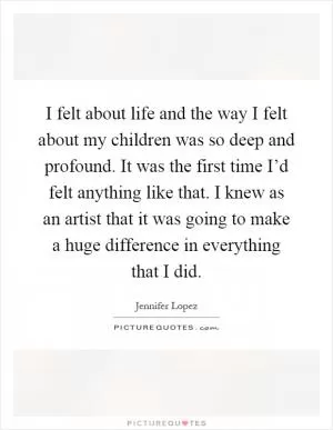 I felt about life and the way I felt about my children was so deep and profound. It was the first time I’d felt anything like that. I knew as an artist that it was going to make a huge difference in everything that I did Picture Quote #1