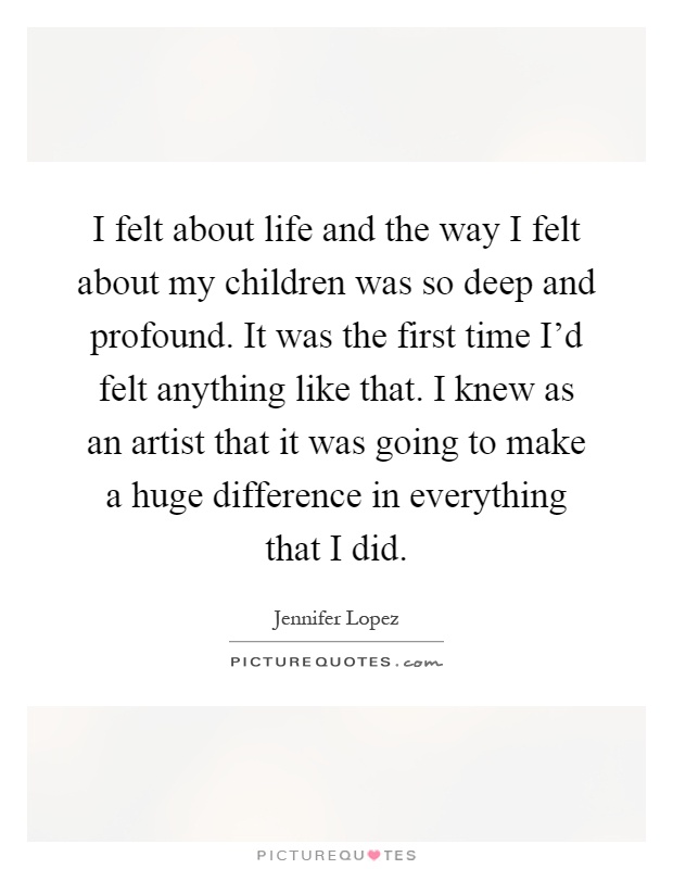 I felt about life and the way I felt about my children was so deep and profound. It was the first time I'd felt anything like that. I knew as an artist that it was going to make a huge difference in everything that I did Picture Quote #1