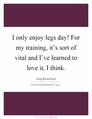 I only enjoy legs day! For my training, it’s sort of vital and I’ve learned to love it, I think Picture Quote #1