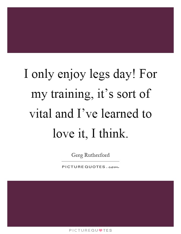 I only enjoy legs day! For my training, it's sort of vital and I've learned to love it, I think Picture Quote #1