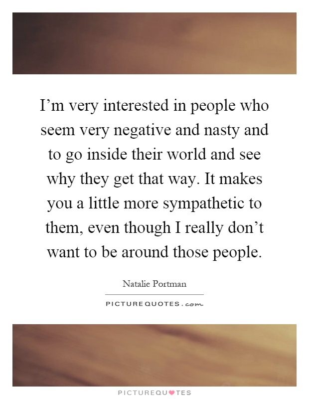 I'm very interested in people who seem very negative and nasty and to go inside their world and see why they get that way. It makes you a little more sympathetic to them, even though I really don't want to be around those people Picture Quote #1
