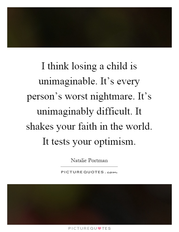 I think losing a child is unimaginable. It's every person's worst nightmare. It's unimaginably difficult. It shakes your faith in the world. It tests your optimism Picture Quote #1