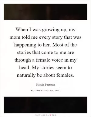 When I was growing up, my mom told me every story that was happening to her. Most of the stories that come to me are through a female voice in my head. My stories seem to naturally be about females Picture Quote #1