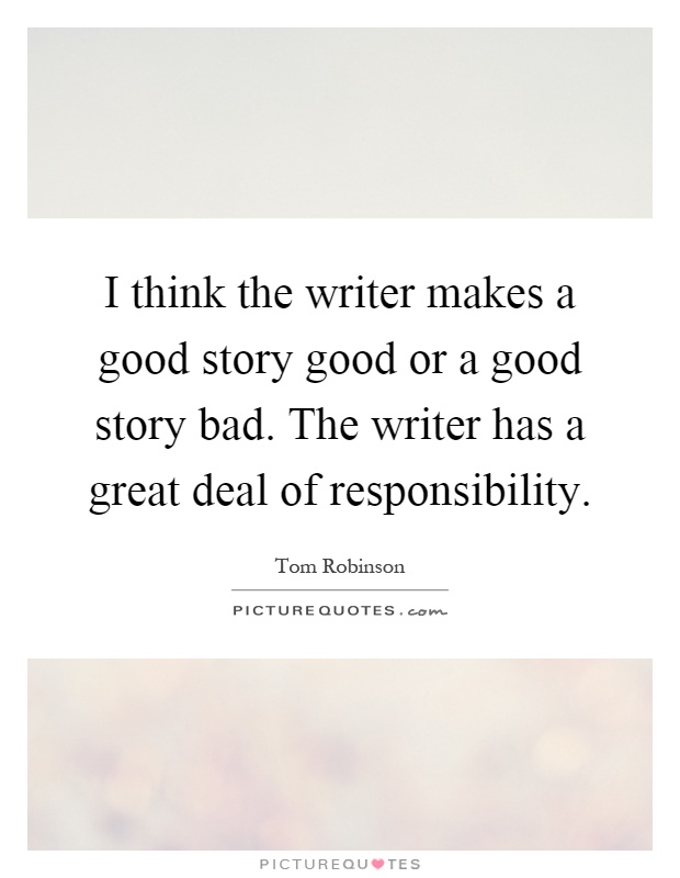 I think the writer makes a good story good or a good story bad. The writer has a great deal of responsibility Picture Quote #1