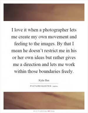 I love it when a photographer lets me create my own movement and feeling to the images. By that I mean he doesn’t restrict me in his or her own ideas but rather gives me a direction and lets me work within those boundaries freely Picture Quote #1