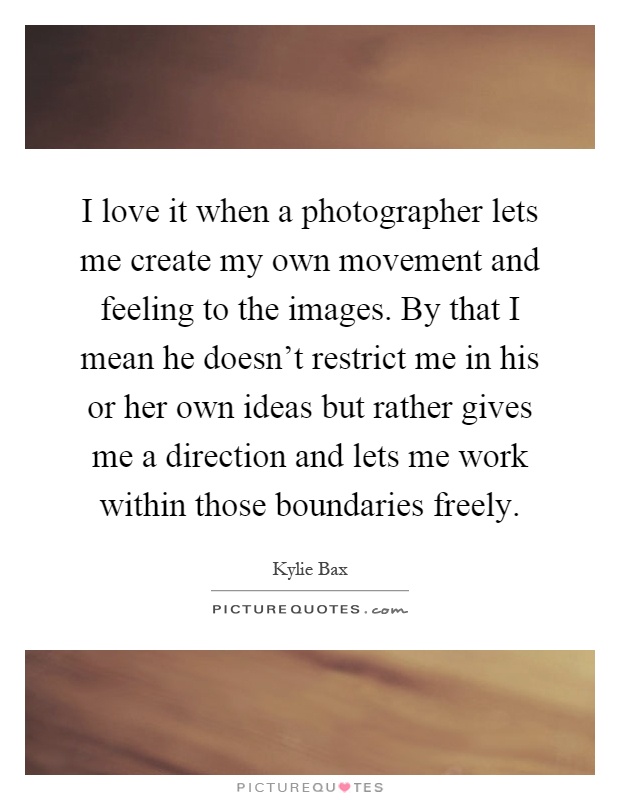 I love it when a photographer lets me create my own movement and feeling to the images. By that I mean he doesn't restrict me in his or her own ideas but rather gives me a direction and lets me work within those boundaries freely Picture Quote #1