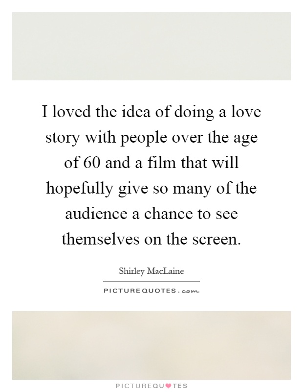 I loved the idea of doing a love story with people over the age of 60 and a film that will hopefully give so many of the audience a chance to see themselves on the screen Picture Quote #1