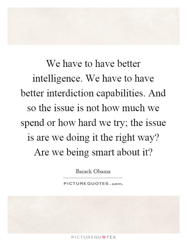 We have to have better intelligence. We have to have better interdiction capabilities. And so the issue is not how much we spend or how hard we try; the issue is are we doing it the right way? Are we being smart about it? Picture Quote #1