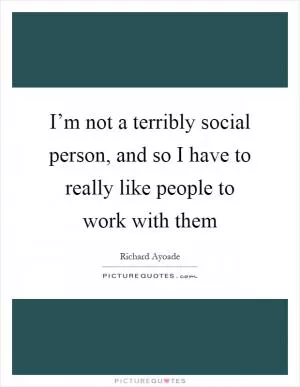 I’m not a terribly social person, and so I have to really like people to work with them Picture Quote #1