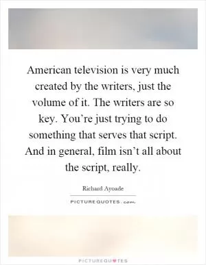American television is very much created by the writers, just the volume of it. The writers are so key. You’re just trying to do something that serves that script. And in general, film isn’t all about the script, really Picture Quote #1