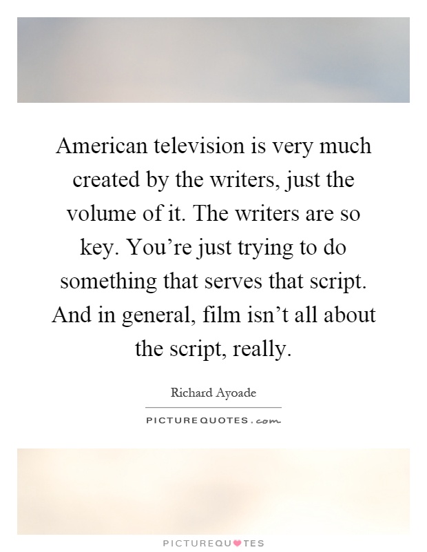 American television is very much created by the writers, just the volume of it. The writers are so key. You're just trying to do something that serves that script. And in general, film isn't all about the script, really Picture Quote #1