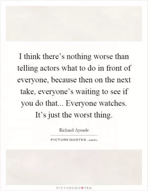 I think there’s nothing worse than telling actors what to do in front of everyone, because then on the next take, everyone’s waiting to see if you do that... Everyone watches. It’s just the worst thing Picture Quote #1