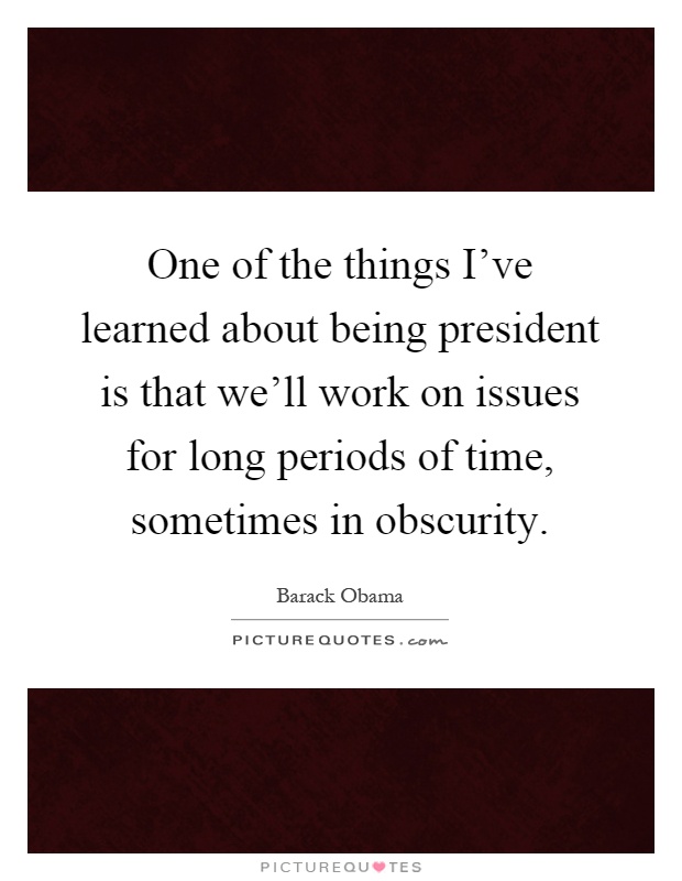 One of the things I've learned about being president is that we'll work on issues for long periods of time, sometimes in obscurity Picture Quote #1