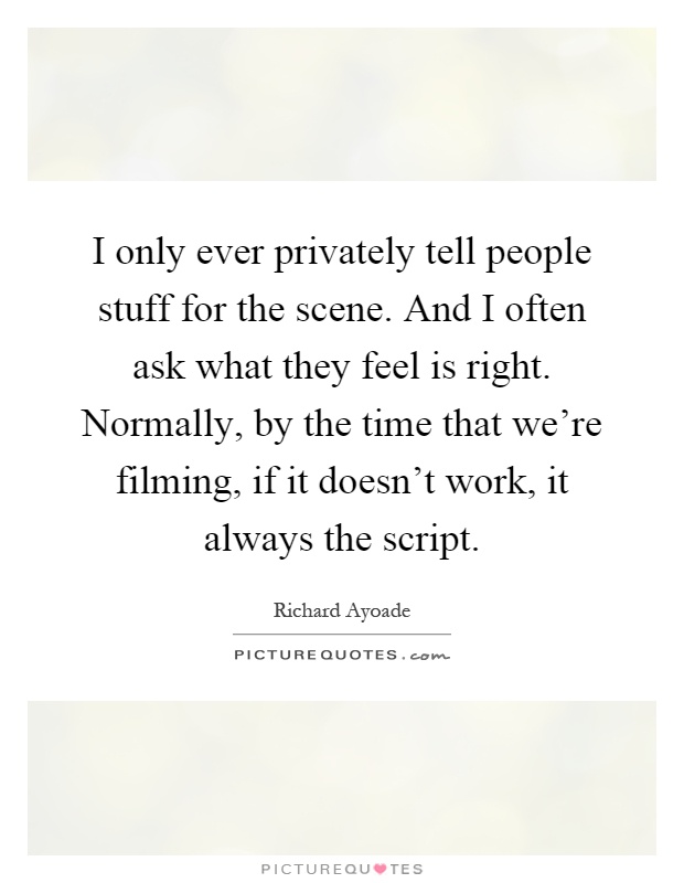 I only ever privately tell people stuff for the scene. And I often ask what they feel is right. Normally, by the time that we're filming, if it doesn't work, it always the script Picture Quote #1