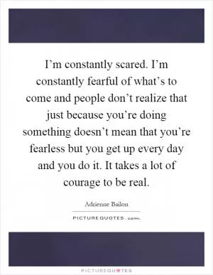 I’m constantly scared. I’m constantly fearful of what’s to come and people don’t realize that just because you’re doing something doesn’t mean that you’re fearless but you get up every day and you do it. It takes a lot of courage to be real Picture Quote #1