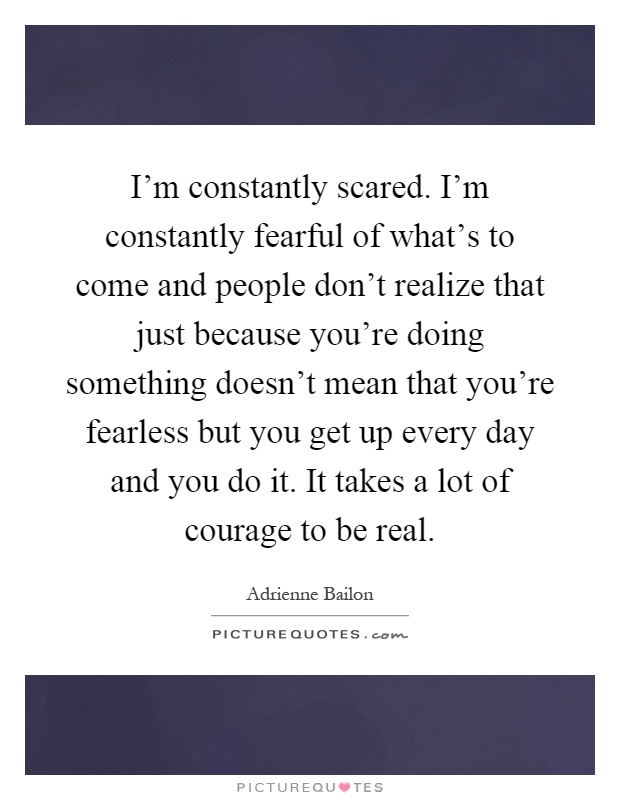 I'm constantly scared. I'm constantly fearful of what's to come and people don't realize that just because you're doing something doesn't mean that you're fearless but you get up every day and you do it. It takes a lot of courage to be real Picture Quote #1