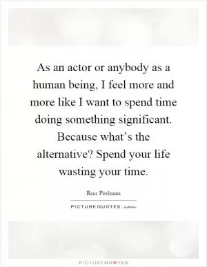 As an actor or anybody as a human being, I feel more and more like I want to spend time doing something significant. Because what’s the alternative? Spend your life wasting your time Picture Quote #1