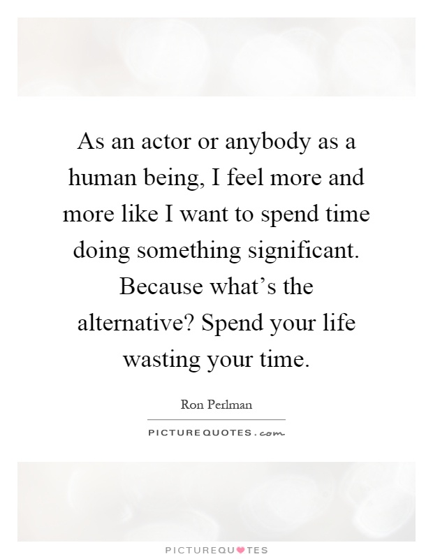 As an actor or anybody as a human being, I feel more and more like I want to spend time doing something significant. Because what's the alternative? Spend your life wasting your time Picture Quote #1
