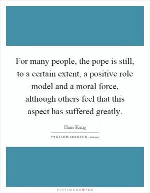 For many people, the pope is still, to a certain extent, a positive role model and a moral force, although others feel that this aspect has suffered greatly Picture Quote #1
