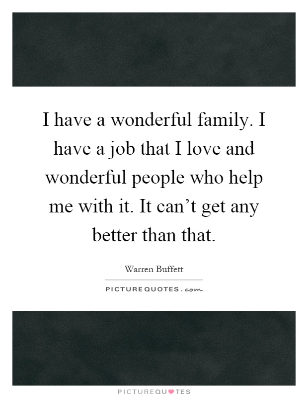 I have a wonderful family. I have a job that I love and wonderful people who help me with it. It can't get any better than that Picture Quote #1