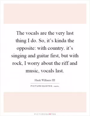 The vocals are the very last thing I do. So, it’s kinda the opposite: with country. it’s singing and guitar first, but with rock, I worry about the riff and music, vocals last Picture Quote #1