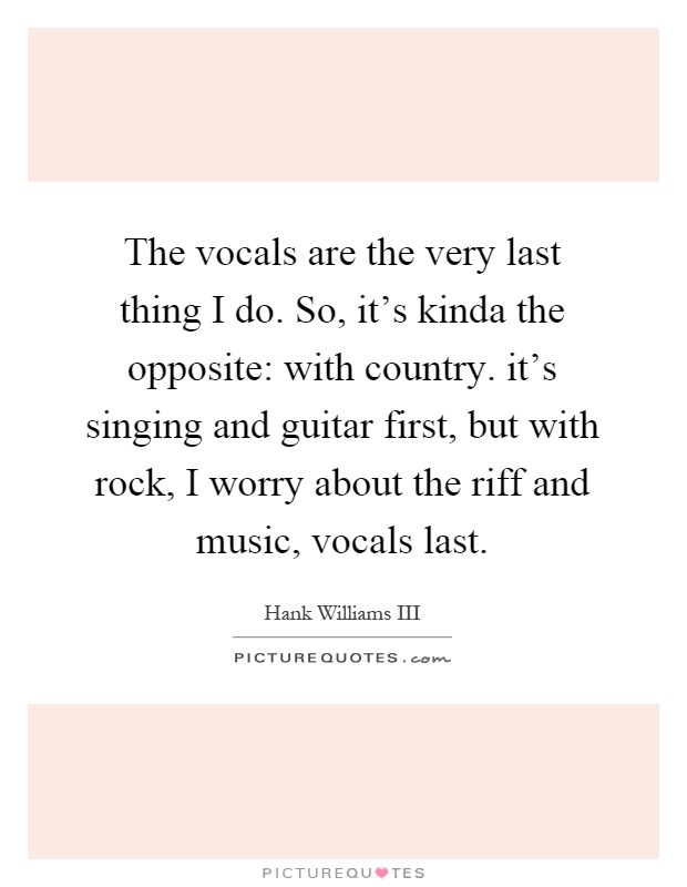 The vocals are the very last thing I do. So, it's kinda the opposite: with country. it's singing and guitar first, but with rock, I worry about the riff and music, vocals last Picture Quote #1