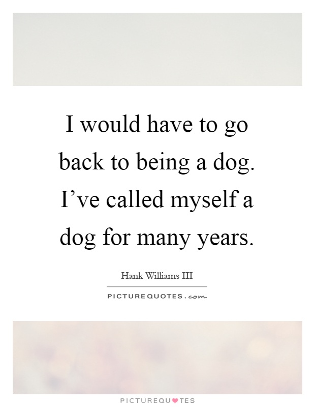 I would have to go back to being a dog. I've called myself a dog for many years Picture Quote #1