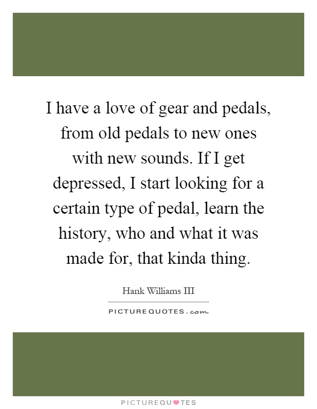 I have a love of gear and pedals, from old pedals to new ones with new sounds. If I get depressed, I start looking for a certain type of pedal, learn the history, who and what it was made for, that kinda thing Picture Quote #1