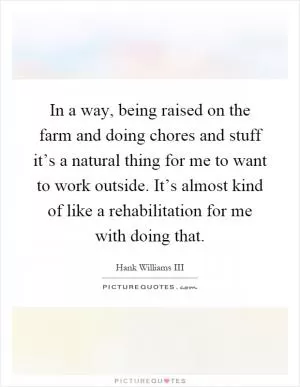 In a way, being raised on the farm and doing chores and stuff it’s a natural thing for me to want to work outside. It’s almost kind of like a rehabilitation for me with doing that Picture Quote #1