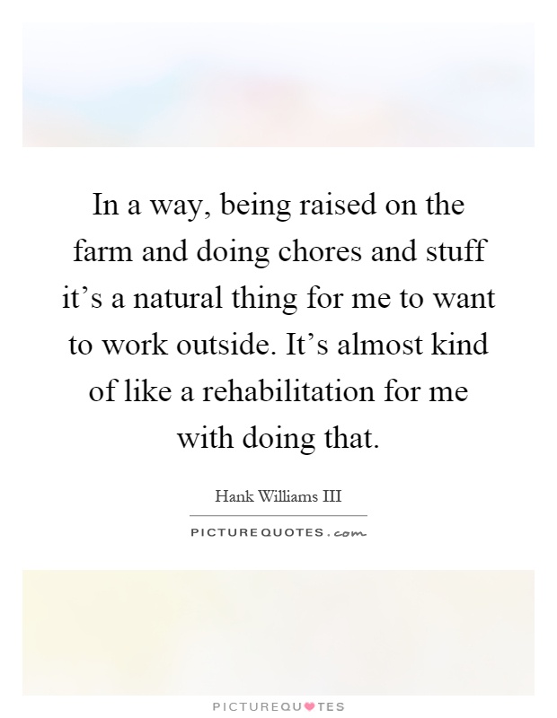 In a way, being raised on the farm and doing chores and stuff it's a natural thing for me to want to work outside. It's almost kind of like a rehabilitation for me with doing that Picture Quote #1