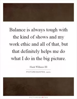 Balance is always tough with the kind of shows and my work ethic and all of that, but that definitely helps me do what I do in the big picture Picture Quote #1