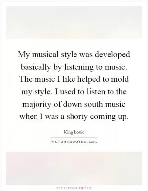 My musical style was developed basically by listening to music. The music I like helped to mold my style. I used to listen to the majority of down south music when I was a shorty coming up Picture Quote #1
