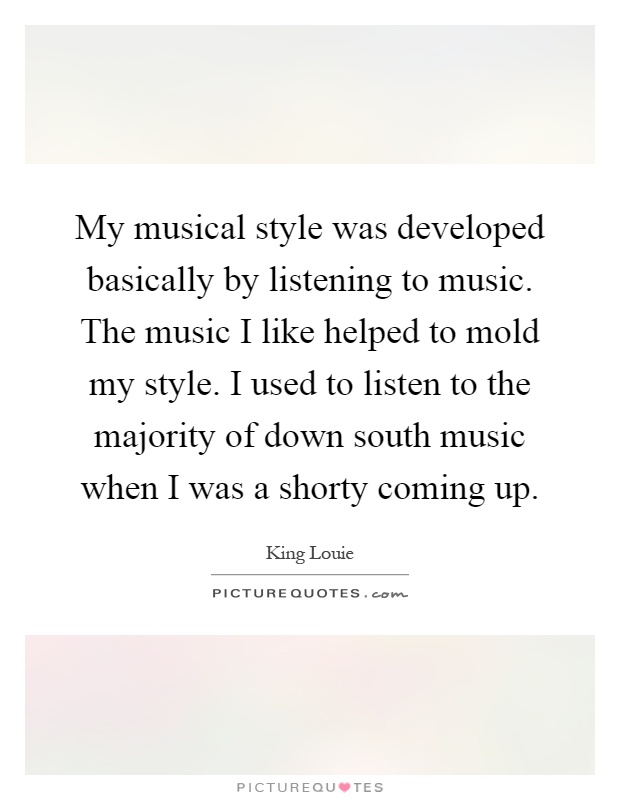 My musical style was developed basically by listening to music. The music I like helped to mold my style. I used to listen to the majority of down south music when I was a shorty coming up Picture Quote #1
