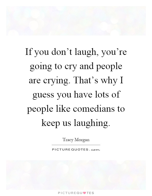 If you don't laugh, you're going to cry and people are crying. That's why I guess you have lots of people like comedians to keep us laughing Picture Quote #1