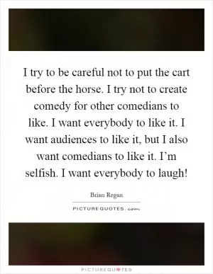 I try to be careful not to put the cart before the horse. I try not to create comedy for other comedians to like. I want everybody to like it. I want audiences to like it, but I also want comedians to like it. I’m selfish. I want everybody to laugh! Picture Quote #1