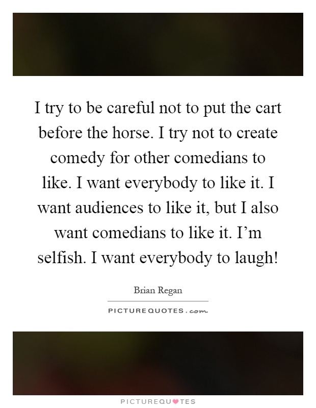 I try to be careful not to put the cart before the horse. I try not to create comedy for other comedians to like. I want everybody to like it. I want audiences to like it, but I also want comedians to like it. I'm selfish. I want everybody to laugh! Picture Quote #1