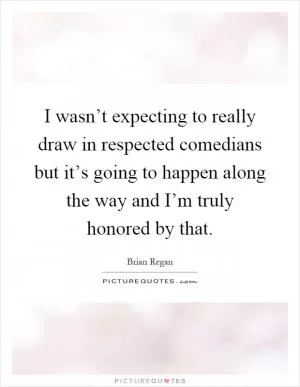 I wasn’t expecting to really draw in respected comedians but it’s going to happen along the way and I’m truly honored by that Picture Quote #1