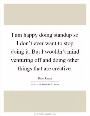 I am happy doing standup so I don’t ever want to stop doing it. But I wouldn’t mind venturing off and doing other things that are creative Picture Quote #1