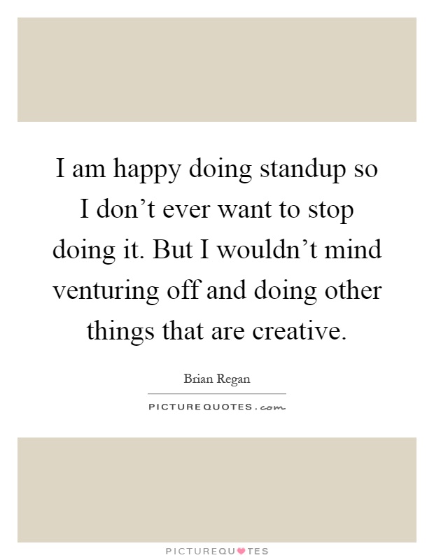 I am happy doing standup so I don't ever want to stop doing it. But I wouldn't mind venturing off and doing other things that are creative Picture Quote #1