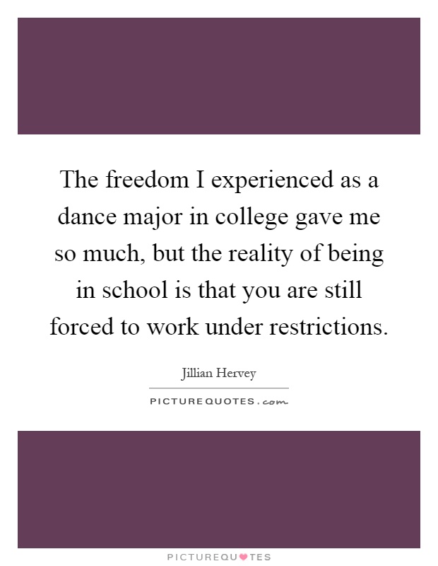 The freedom I experienced as a dance major in college gave me so much, but the reality of being in school is that you are still forced to work under restrictions Picture Quote #1