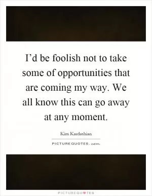 I’d be foolish not to take some of opportunities that are coming my way. We all know this can go away at any moment Picture Quote #1