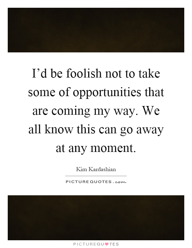 I'd be foolish not to take some of opportunities that are coming my way. We all know this can go away at any moment Picture Quote #1