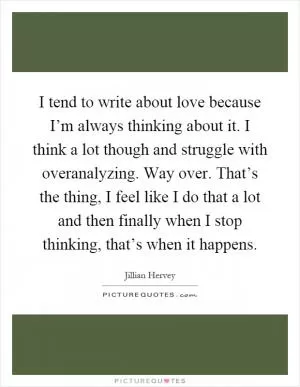 I tend to write about love because I’m always thinking about it. I think a lot though and struggle with overanalyzing. Way over. That’s the thing, I feel like I do that a lot and then finally when I stop thinking, that’s when it happens Picture Quote #1