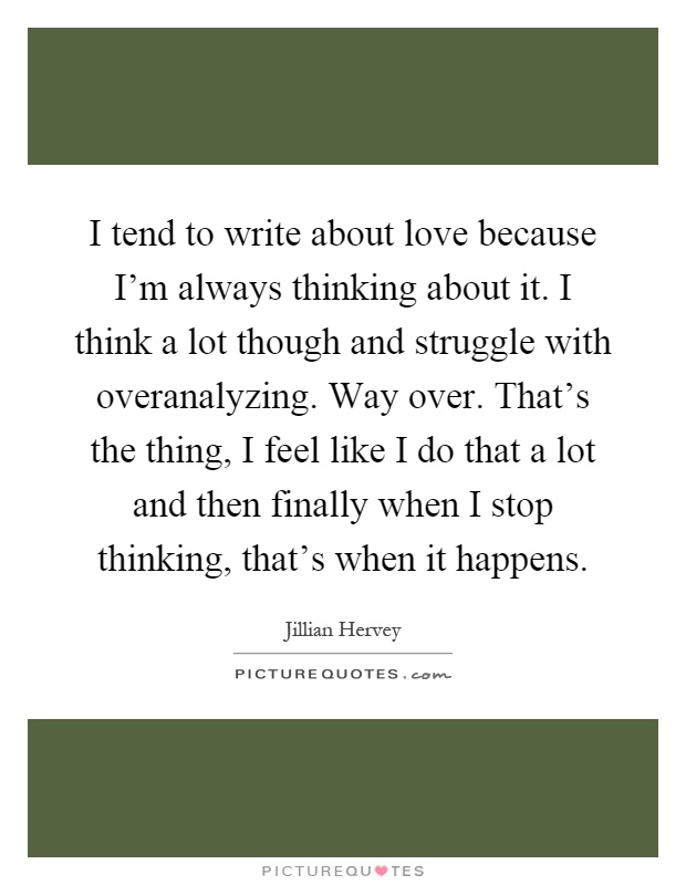 I tend to write about love because I'm always thinking about it. I think a lot though and struggle with overanalyzing. Way over. That's the thing, I feel like I do that a lot and then finally when I stop thinking, that's when it happens Picture Quote #1