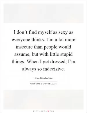 I don’t find myself as sexy as everyone thinks. I’m a lot more insecure than people would assume, but with little stupid things. When I get dressed, I’m always so indecisive Picture Quote #1